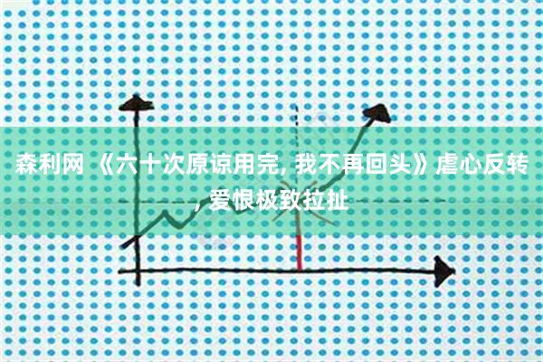 森利网 《六十次原谅用完, 我不再回头》虐心反转, 爱恨极致拉扯