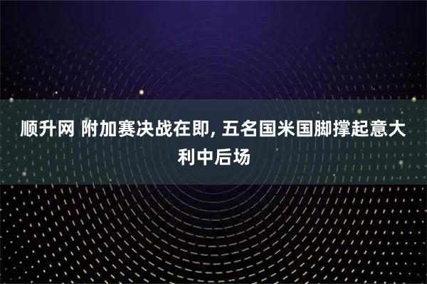 顺升网 附加赛决战在即, 五名国米国脚撑起意大利中后场