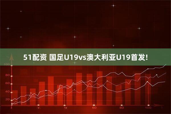 51配资 国足U19vs澳大利亚U19首发!
