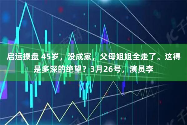 启运操盘 45岁，没成家，父母姐姐全走了。这得是多深的绝望？3月26号，演员李