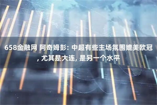 658金融网 阿奇姆彭: 中超有些主场氛围媲美欧冠, 尤其是大连, 是另一个水平