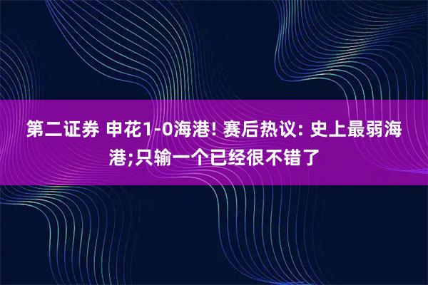 第二证券 申花1-0海港! 赛后热议: 史上最弱海港;只输一个已经很不错了