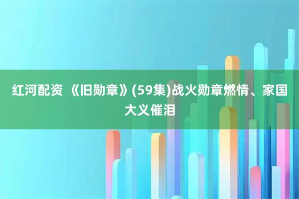 红河配资 《旧勋章》(59集)战火勋章燃情、家国大义催泪