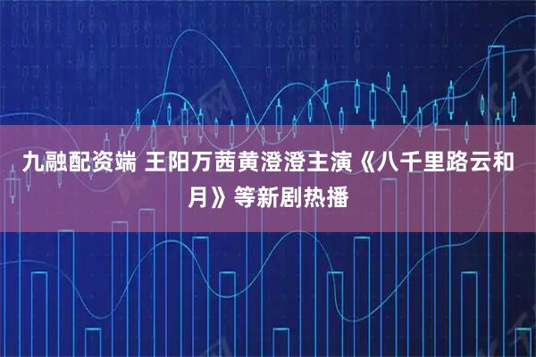 九融配资端 王阳万茜黄澄澄主演《八千里路云和月》等新剧热播