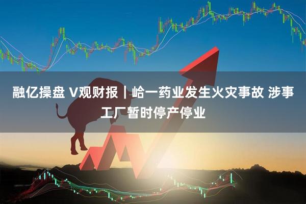 融亿操盘 V观财报｜峆一药业发生火灾事故 涉事工厂暂时停产停业