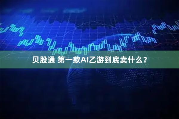 贝股通 第一款AI乙游到底卖什么？
